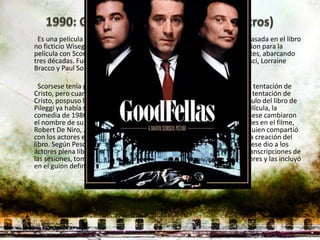 Es una película estadounidense de drama criminal semi-ficticia. Está basada en el libro
no ficticio Wiseguy de Nicholas Pileggi, quien también co-escribió el guion para la
película con Scorsese. El film sigue el ascenso y caída de tres delincuentes, abarcando
tres décadas. Fue protagonizada por Robert De Niro, Ray Liotta, Joe Pesci, Lorraine
Bracco y Paul Sorvino en los roles principales.

  Scorsese tenía previsto dirigir Uno de los nuestros antes que La última tentación de
Cristo, pero cuando los fondos se materializaron para realizar La última tentación de
Cristo, pospuso la que por entonces era conocida como Wise Guy. El título del libro de
Pileggi ya había sido utilizado para una serie de televisión y para una película, la
comedia de 1986 dirigida por Brian De Palma, por lo que Pileggi y Scorsese cambiaron
el nombre de su película a Goodfellas. Para preparar sus respectivos roles en el filme,
Robert De Niro, Joe Pesci y Ray Liotta hablaron a menudo con Pileggi, quien compartió
con los actores el material de investigación que había sido omitido en la creación del
libro. Según Pesci, la improvisación provino de los ensayos donde Scorsese dio a los
actores plena libertad para actuar como quisieran. El director realizó transcripciones de
las sesiones, tomó nota de las acciones que más le gustaban de los actores y las incluyó
en el guion definitivo, con el que se trabajó durante el rodaje principal.
 