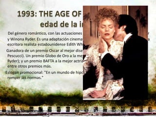 Del género romántico, con las actuaciones de Daniel Day-Lewis, Michelle Pfeiffer
 y Winona Ryder. Es una adaptación cinematográfica de la novela homónima de la
 escritora realista estadounidense Edith Wharton.
Ganadora de un premio Oscar al mejor diseño de vestuario 1993 (Gabriella
 Pescucci). Un premio Globo de Oro a la mejor actriz de reparto 1994 (Wynona
 Ryder); y un premio BAFTA a la mejor actriz de reparto 1994 (Miriam Margolyes)
 entre otros premios más.
Eslogan promocional: "En un mundo de hipocresía y traición, ellos se atrevieron a
 romper las normas."
 