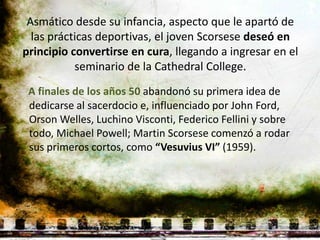 Asmático desde su infancia, aspecto que le apartó de
  las prácticas deportivas, el joven Scorsese deseó en
principio convertirse en cura, llegando a ingresar en el
           seminario de la Cathedral College.
 A finales de los años 50 abandonó su primera idea de
 dedicarse al sacerdocio e, influenciado por John Ford,
 Orson Welles, Luchino Visconti, Federico Fellini y sobre
 todo, Michael Powell; Martin Scorsese comenzó a rodar
 sus primeros cortos, como “Vesuvius VI” (1959).
 