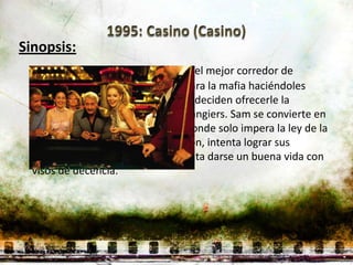 Sinopsis:
 Sam Rothstein (Robert De Niro) es el mejor corredor de
 apuestas de Las Vegas y trabaja para la mafia haciéndoles
 ganar mucho dinero así que éstos deciden ofrecerle la
 dirección de su nuevo casino, el Tangiers. Sam se convierte en
 un peligroso César de Las Vegas donde solo impera la ley de la
 selva. Sam a pesar de su reputación, intenta lograr sus
 objetivos al borde de la ley e intenta darse un buena vida con
 visos de decencia.
 