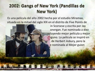 Es una película del año 2002 hecha por el estudio Miramax,
situada en la mitad del siglo XIX en el distrito de Five Points de
Nueva York. Fue dirigida por Martin Scorsese y escrita por Jay
Cocks, Steven Zaillian y Kenneth Lonergan. Fue nominada a diez
premios Óscar de la Academia incluyendo mejor película y mejor
director, sin embargo, no ganó ninguno. La película se inspiró en
el libro Gangs of New York (1928), de Herbert Asbury, pero la
adaptación fue tan grande que fue nominada al Mejor guion
original.
 