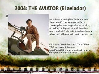 Sinopsis:
    Hughes es hijo de un inventor texano, que le heredó la Hughes Tool Company,
   productora de la broca cónica dual para la excavación de pozos petrolíferos.
   Regresando de la universidad, residió en los Ángeles para ser productor de cine,
   lanzando actores al estrellato, como Jean Harlow, protagonizando el filme Los
   ángeles del infierno. Mucho tiempo después, se dedicó a la industria electrónica y
   principalmente a la aérea, su compañía aérea creó el legendario avión Hughes H-4
   Hercules y además la TWA.

   Sin embargo, la narración del filme enfoca al deterioro mental y el consecuente
   comportamiento obsesivo-compulsivo (TOC) de Howard Hughes.
   Ganadora de 5 Premios Oscar. (Mejor Dirección artística, mejor vestuario, mejor
   montaje, mejor fotografía, mejor actriz de reparto: Cate Blanchett).
 