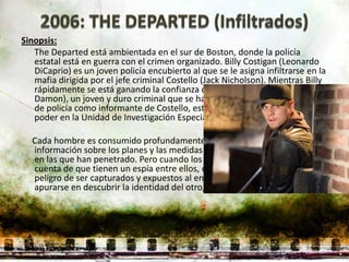 Sinopsis:
   The Departed está ambientada en el sur de Boston, donde la policía
   estatal está en guerra con el crimen organizado. Billy Costigan (Leonardo
   DiCaprio) es un joven policía encubierto al que se le asigna infiltrarse en la
   mafia dirigida por el jefe criminal Costello (Jack Nicholson). Mientras Billy
   rápidamente se está ganando la confianza de Costello, Colin Sullivan (Matt
   Damon), un joven y duro criminal que se ha infiltrado en el departamento
   de policía como informante de Costello, está alcanzando una posición de
   poder en la Unidad de Investigación Especial.

  Cada hombre es consumido profundamente por su doble vida, reuniendo
  información sobre los planes y las medidas en contra de las organizaciones
  en las que han penetrado. Pero cuando los mafiosos y la policía se dan
  cuenta de que tienen un espía entre ellos, de pronto Billy y Collin corren el
  peligro de ser capturados y expuestos al enemigo. Cada uno debe
  apurarse en descubrir la identidad del otro, a tiempo para salvarse.
 