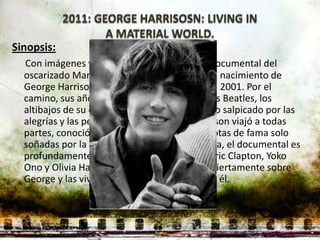 Sinopsis:
  Con imágenes y grabaciones inéditas, este documental del
  oscarizado Martin Scorsese discurre desde el nacimiento de
  George Harrison en 1943 hasta su muerte en 2001. Por el
  camino, sus años locos como miembro de Los Beatles, los
  altibajos de su carrera en solitario, y todo ello salpicado por las
  alegrías y las penas de su vida privada. Harrison viajó a todas
  partes, conoció a todo el mundo y alcanzó cotas de fama solo
  soñadas por la mayoría. Al margen de la épica, el documental es
  profundamente personal: Paul McCartney, Eric Clapton, Yoko
  Ono y Olivia Harrison, entre otros, hablan abiertamente sobre
  George y las vivencias que compartieron con él.
 