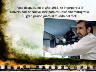 Poco después, en el año 1963, se incorporó a la
Universidad de Nueva York para estudiar cinematografía,
        su gran pasión junto al mundo del rock.
 
