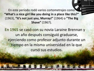 En este período rodó varios cortometrajes como
“What’s a nice girl like you doing in a place like this?”
 (1963), “It’s not just you, Murray!” (1964) o “The Big
                      Shave” (1967).

En 1965 se casó con su novia Laraine Brennan y
       un año después consiguió graduarse,
  ejerciendo como profesor adjunto durante un
    tiempo en la misma universidad en la que
               cursó sus estudios.
 