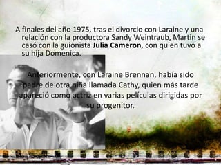 A finales del año 1975, tras el divorcio con Laraine y una
  relación con la productora Sandy Weintraub, Martin se
  casó con la guionista Julia Cameron, con quien tuvo a
  su hija Domenica.

   Anteriormente, con Laraine Brennan, había sido
  padre de otra niña llamada Cathy, quien más tarde
 apareció como actriz en varias películas dirigidas por
                    su progenitor.
 