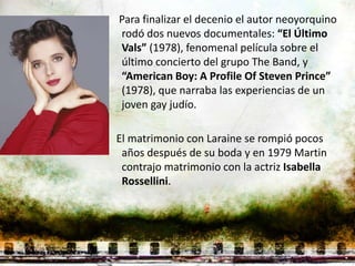 Para finalizar el decenio el autor neoyorquino
rodó dos nuevos documentales: “El Último
Vals” (1978), fenomenal película sobre el
último concierto del grupo The Band, y
“American Boy: A Profile Of Steven Prince”
(1978), que narraba las experiencias de un
joven gay judío.

El matrimonio con Laraine se rompió pocos
 años después de su boda y en 1979 Martin
 contrajo matrimonio con la actriz Isabella
 Rossellini.
 