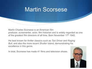 Martin Scorsese


Martin Charles Scorsese is an American film
producer, screenwriter, actor, film historian and is widely regarded as one
of the greatest film directors of all time. Born November 17th 1942.

He best known for thriller classics such as Taxi Driver and Raging
Bull, and also the more recent Shutter Island, demonstrating his
excellence in this genre.

In total, Scorsese has made 41 films and television shows.
 