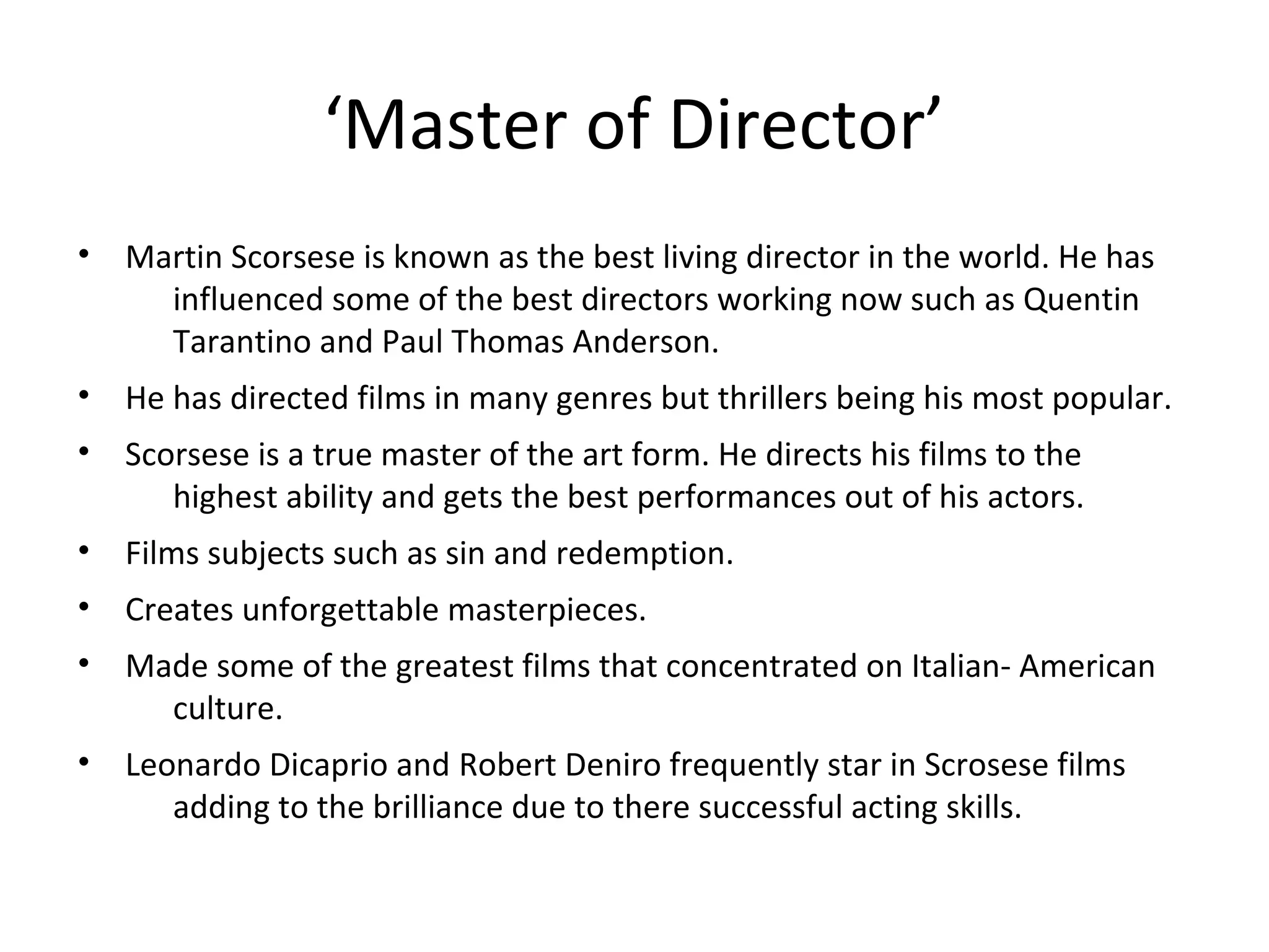 ‘Master of Director’
• Martin Scorsese is known as the best living director in the world. He has
influenced some of the best directors working now such as Quentin
Tarantino and Paul Thomas Anderson.
• He has directed films in many genres but thrillers being his most popular.
• Scorsese is a true master of the art form. He directs his films to the
highest ability and gets the best performances out of his actors.
• Films subjects such as sin and redemption.
• Creates unforgettable masterpieces.
• Made some of the greatest films that concentrated on Italian- American
culture.
• Leonardo Dicaprio and Robert Deniro frequently star in Scrosese films
adding to the brilliance due to there successful acting skills.
 