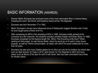 BASIC INFORMATION (AWARDS) 
• Director Martin Scorsese has produced some of the most memorable films in cinema history, 
including the iconic Taxi Driver and Academy Award-winner The Departed. 
• Scorsese was born November 17 in 1942. 
• Martin Scorsese’s movies have influenced some of Hollywood’s biggest directors and, in fact, 
he even taught some of them at N.Y.U. 
• After completing his MFA in film directing at NYU in 1966, Scorsese briefly worked at the 
university as a film instructor. His students included Jonathan Kaplan and Oliver Stone. In 1968, 
Scorsese completed his first feature-length film, Who's That Knocking at My Door? While 
working on that project, he met Harvey Keitel, whom he would go on to cast in many future 
projects, as well as Thelma Schoonmaker, an editor with whom he would collaborate for more 
than 40 years. 
• Scorsese has also won many Golden globes for his films not only for his thrillers but others also 
such as: Best director for Hugo in 2012, best director for The Departed in 2007 and many 
others such as Movie of the year for wolf of wall street. Also has been nominated many times 
for Shutter Island. 
 