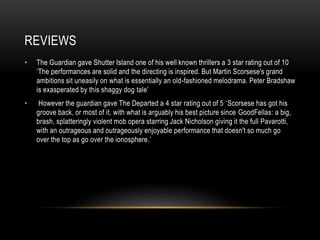 REVIEWS 
• The Guardian gave Shutter Island one of his well known thrillers a 3 star rating out of 10 
‘The performances are solid and the directing is inspired. But Martin Scorsese's grand 
ambitions sit uneasily on what is essentially an old-fashioned melodrama. Peter Bradshaw 
is exasperated by this shaggy dog tale’ 
• However the guardian gave The Departed a 4 star rating out of 5 ‘Scorsese has got his 
groove back, or most of it, with what is arguably his best picture since GoodFellas: a big, 
brash, splatteringly violent mob opera starring Jack Nicholson giving it the full Pavarotti, 
with an outrageous and outrageously enjoyable performance that doesn't so much go 
over the top as go over the ionosphere.’ 
 