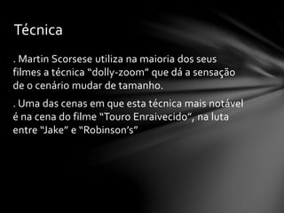 Técnica
. Martin Scorsese utiliza na maioria dos seus
filmes a técnica “dolly-zoom” que dá a sensação
de o cenário mudar de tamanho.
. Uma das cenas em que esta técnica mais notável
é na cena do filme “Touro Enraivecido”, na luta
entre “Jake” e “Robinson’s”

 