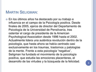 MARTIN SELIGMAN:
   En los últimos años ha destacado por su trabajo e
    influencia en el campo de la Psicología positiva. Desde
    finales de 2005, ejerce de director del Departamento de
    Psicología de la Universidad de Pensilvania, tras
    ostentar el cargo de presidente de la American
    Psychological Association desde 1996 hasta el 2002.
    Actualmente lidera una auténtica revolución dentro de la
    psicología, que hasta ahora se había centrado casi
    exclusivamente en los traumas, trastornos y patologías
    de la mente. Frente a esta psicología “negativa”,
    Seligman ha fundado el movimiento de la psicología
    positiva, que estudia las emociones placenteras, el
    desarrollo de las virtudes y la búsqueda de la felicidad.   3
 