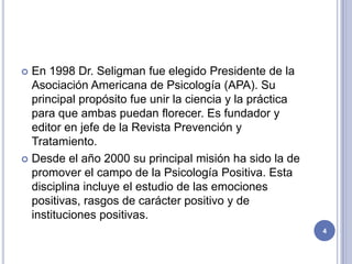  En 1998 Dr. Seligman fue elegido Presidente de la
  Asociación Americana de Psicología (APA). Su
  principal propósito fue unir la ciencia y la práctica
  para que ambas puedan florecer. Es fundador y
  editor en jefe de la Revista Prevención y
  Tratamiento.
 Desde el año 2000 su principal misión ha sido la de
  promover el campo de la Psicología Positiva. Esta
  disciplina incluye el estudio de las emociones
  positivas, rasgos de carácter positivo y de
  instituciones positivas.
                                                          4
 
