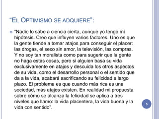 “EL OPTIMISMO SE ADQUIERE”:
   “Nadie lo sabe a ciencia cierta, aunque yo tengo mi
    hipótesis. Creo que influyen varios factores. Uno es que
    la gente tiende a tomar atajos para conseguir el placer:
    las drogas, el sexo sin amor, la televisión, las compras.
    Y no soy tan moralista como para sugerir que la gente
    no haga estas cosas, pero si alguien basa su vida
    exclusivamente en atajos y descuida los otros aspectos
    de su vida, como el desarrollo personal o el sentido que
    da a la vida, acabará sacrificando su felicidad a largo
    plazo. El problema es que cuando más rica es una
    sociedad, más atajos existen. En realidad mi propuesta
    sobre cómo se alcanza la felicidad se aplica a tres
    niveles que llamo: la vida placentera, la vida buena y la   5
    vida con sentido”.
 