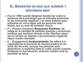 EL BIENESTAR ES MÁS QUE SONREÍR Y
               SENTIRNOS BIEN”
   Fue en 1998 cuando Seligman decidió dar vuelta la
    tendencia de la psicología que se enfocaba solamente
    en las emociones negativas y en cómo tratarlas para
    enfocarse en cómo lograr que las personas sean
    felices, que su nivel de bienestar crezca.
   P – (Positive Emotions) Emociones Positivas: Se
    refleja en la cantidad de palabras positivas y emociones
    positivas que sentimos durante el día. Mientras mayor
    sea el número en relación a las emociones negativas,
    mayor nuestro bienestar.
   E – (Engagement) Involucramiento: Se refiere a la
    capacidad de involucrarse de manera positiva en los
    actos del día a día, aunque nos parezcan poco
    placenteros, si logramos darle la vuelta usando nuestras
    fortalezas en esa situación, entonces nuestro nivel de
    bienestar se eleva.                                        6
 