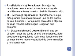  R – (Relationship) Relaciones: Manejar las
  relaciones de manera constructiva nos ayuda
  también a mantener nuestro nivel de bienestar alto.
 M – (Meaning) Significado: El pertenecer a algo
  más grande que uno mismo es uno de los pasos
  para el bienestar. Por ejemplo el ayudar a alguien
  entrega más felicidad según Seligman que
  comprar.
 A – (Accomplishment) Logro: El sentir que se
  pueden hacer las cosas es uno de los pasos, pero
  asociado a que quienes realmente tienen éxito son
  quienes tienen mayor capacidad de determinación
  y no abandonan.

                                                        7
 