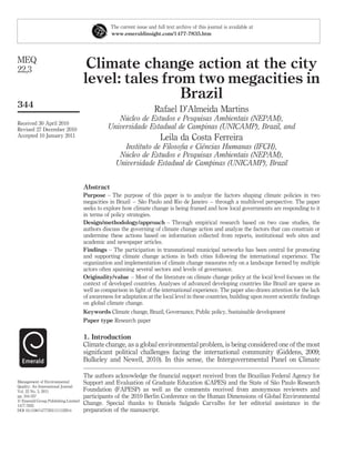 The current issue and full text archive of this journal is available at
                                                 www.emeraldinsight.com/1477-7835.htm




MEQ
22,3                                  Climate change action at the city
                                     level: tales from two megacities in
                                                     Brazil
344
                                                                      Rafael D’Almeida Martins
                                                    ´
                                                  Nucleo de Estudos e Pesquisas Ambientais (NEPAM),
Received 30 April 2010
Revised 27 December 2010                       Universidade Estadual de Campinas (UNICAMP), Brazil, and
Accepted 10 January 2011                                                 Leila da Costa Ferreira
                                                                                ˆ
                                                      Instituto de Filosoﬁa e Ciencias Humanas (IFCH),
                                                     ´
                                                    Nucleo de Estudos e Pesquisas Ambientais (NEPAM),
                                                   Universidade Estadual de Campinas (UNICAMP), Brazil


                                     Abstract
                                     Purpose – The purpose of this paper is to analyze the factors shaping climate policies in two
                                                              ˜
                                     megacities in Brazil – Sao Paulo and Rio de Janeiro – through a multilevel perspective. The paper
                                     seeks to explore how climate change is being framed and how local governments are responding to it
                                     in terms of policy strategies.
                                     Design/methodology/approach – Through empirical research based on two case studies, the
                                     authors discuss the governing of climate change action and analyze the factors that can constrain or
                                     undermine these actions based on information collected from reports, institutional web sites and
                                     academic and newspaper articles.
                                     Findings – The participation in transnational municipal networks has been central for promoting
                                     and supporting climate change actions in both cities following the international experience. The
                                     organization and implementation of climate change measures rely on a landscape formed by multiple
                                     actors often spanning several sectors and levels of governance.
                                     Originality/value – Most of the literature on climate change policy at the local level focuses on the
                                     context of developed countries. Analyses of advanced developing countries like Brazil are sparse as
                                     well as comparison in light of the international experience. The paper also draws attention for the lack
                                     of awareness for adaptation at the local level in these countries, building upon recent scientiﬁc ﬁndings
                                     on global climate change.
                                     Keywords Climate change, Brazil, Governance, Public policy, Sustainable development
                                     Paper type Research paper

                                     1. Introduction
                                     Climate change, as a global environmental problem, is being considered one of the most
                                     signiﬁcant political challenges facing the international community (Giddens, 2009;
                                     Bulkeley and Newell, 2010). In this sense, the Intergovernmental Panel on Climate

                                     The authors acknowledge the ﬁnancial support received from the Brazilian Federal Agency for
Management of Environmental                                                                                    ˜
                                     Support and Evaluation of Graduate Education (CAPES) and the State of Sao Paulo Research
Quality: An International Journal
Vol. 22 No. 3, 2011                  Foundation (FAPESP) as well as the comments received from anonymous reviewers and
pp. 344-357                          participants of the 2010 Berlin Conference on the Human Dimensions of Global Environmental
q Emerald Group Publishing Limited
1477-7835
                                     Change. Special thanks to Daniela Salgado Carvalho for her editorial assistance in the
DOI 10.1108/14777831111122914        preparation of the manuscript.
 
