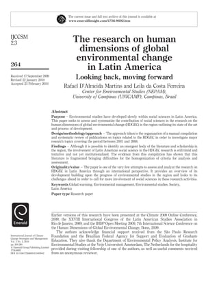 The current issue and full text archive of this journal is available at
                                                www.emeraldinsight.com/1756-8692.htm




IJCCSM
2,3                                                 The research on human
                                                      dimensions of global
                                                     environmental change
264
                                                        in Latin America
Received 17 September 2009
Revised 22 January 2010
                                                      Looking back, moving forward
Accepted 23 February 2010
                                             Rafael D’Almeida Martins and Leila da Costa Ferreira
                                                        Center for Environmental Studies (NEPAM),
                                                    University of Campinas (UNICAMP), Campinas, Brazil


                                     Abstract
                                     Purpose – Environmental studies have developed slowly within social sciences in Latin America.
                                     This paper seeks to assess and systematize the contribution of social sciences in the research on the
                                     human dimensions of global environmental change (HDGEC) in the region outlining its state of the art
                                     and process of development.
                                     Design/methodology/approach – The approach taken is the organization of a manual compilation
                                     and systematic review of publications on topics related to the HDGEC in order to investigate major
                                     research topics covering the period between 2001 and 2008.
                                     Findings – Although it is possible to identify an emergent body of the literature and scholarship in
                                     the region, the involvement of Latin American social science in the HDGEC research is still timid and
                                     tentative and not yet institutionalized. The evidence from this compilation has shown that this
                                     literature is fragmented bringing difﬁculties for the homogenization of criteria for analysis and
                                     assessment.
                                     Originality/value – The paper is one of the very few attempts to assess and analyze the research on
                                     HDGEC in Latin America through an international perspective. It provides an overview of its
                                     development building upon the progress of environmental studies in the region and looks to its
                                     challenges ahead in order to call for more involvement of social sciences in these research activities.
                                     Keywords Global warming, Environmental management, Environmental studies, Society,
                                     Latin America
                                     Paper type Research paper




                                     Earlier versions of this research have been presented at the Climate 2009 Online Conference,
                                     2009; the XXVIII International Congress of the Latin American Studies Association in
                                     Rio de Janeiro, 2009; and the IHDP Open Meeting 2009, 7th International Science Conference on
                                     the Human Dimensions of Global Environmental Change, Bonn, 2009.
                                                                                                                 ˜
                                        The authors acknowledge ﬁnancial support received from the Sao Paulo Research
International Journal of Climate     Foundation and the Brazilian Federal Agency for Support and Evaluation of Graduate
Change Strategies and Management
Vol. 2 No. 3, 2010                   Education. They also thank the Department of Environmental Policy Analysis, Institute for
pp. 264-280                          Environmental Studies at the Vrije Universiteit Amsterdam, The Netherlands for the hospitality
q Emerald Group Publishing Limited
1756-8692
                                     provided during visiting fellowship of one of the authors, as well as useful comments received
DOI 10.1108/17568691011063042        from an anonymous reviewer.
 