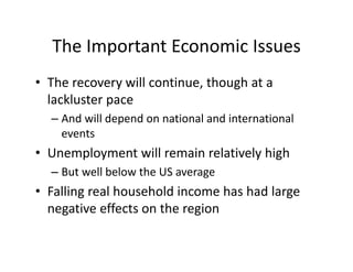 The Important Economic Issues
  The Important Economic Issues
• The recovery will continue though at a
  The recovery will continue, though at a 
  lackluster pace
  – And will depend on national and international
    And will depend on national and international 
    events
• Unemployment will remain relatively high
  Unemployment will remain relatively high
  – But well below the US average
• F lli
  Falling real household income has had large 
             lh     h ld i       h h dl
  negative effects on the region
 