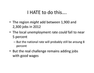 I HATE to do this….
            I HATE to do this….
• The region might add between 1 900 and
  The region might add between 1,900 and 
  2,300 jobs in 2012
• The local unemployment rate could fall to near
  The local unemployment rate could fall to near 
  5 percent
  – B t th
    But the national rate will probably still be aroung 8
              ti   l t ill        b bl till b           8 
    percent
• B t th
  But the real challenge remains adding jobs 
             l h ll          i    ddi j b
  with good wages
 