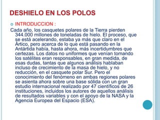  INTRODUCCION :
Cada año, los casquetes polares de la Tierra pierden
344.000 millones de toneladas de hielo. El proceso, que
se está acelerando, estaba ya más que claro en el
Ártico, pero acerca de lo que está pasando en la
Antártida había, hasta ahora, más incertidumbres que
certezas. Los datos no uniformes que venían tomando
los satélites eran responsables, en gran medida, de
esas dudas, tantas que algunos análisis hablaban
incluso de crecimiento de la masa de hielo, y no
reducción, en el casquete polar Sur. Pero el
conocimiento del fenómeno en ambas regiones polares
se asienta ahora sobre una base sólida con un gran
estudio internacional realizado por 47 científicos de 26
instituciones, incluidos los autores de aquellos análisis
de resultados variables y con el apoyo de la NASA y la
Agencia Europea del Espacio (ESA).
 
