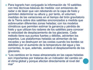 Para lograrlo han conjugado la información de 10 satélites
con tres técnicas básicas de medida: con emisiones de
radar o de láser que van rebotando en la capa de hielo y
permiten determinar su altura y, por tanto, el volumen;
medidas de las variaciones en el tiempo del tirón gravitatorio
de la Tierra sobre dos satélites sincronizados a medida que
sobrevuelan diferentes zonas heladas; con los modelos
climáticos que permiten estimar la ganancia y pérdida de
hielo y que utilizan los radares de los satélites para conocer
la velocidad de desplazamiento de los glaciares. Cada
método tiene sus puntos fuertes y débiles, advierten los
expertos. Las plataformas heladas se alimentan de las
nevadas y se destruyen en las costas cuando los bordes se
debilitan por el aumento de la temperatura del agua y las
corrientes, lo que, además, acelera el desplazamiento de los
glaciares.
 “Los cambios en la masa almacenada en las capas heladas
son importantes por tratarse de un indicador del cambio en
el clima global y porque afectan directamente al nivel del
mar”
 