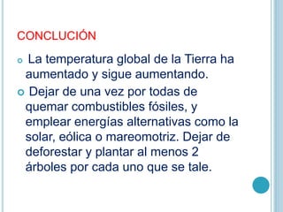 CONCLUCIÓN
 La temperatura global de la Tierra ha
aumentado y sigue aumentando.
 Dejar de una vez por todas de
quemar combustibles fósiles, y
emplear energías alternativas como la
solar, eólica o mareomotriz. Dejar de
deforestar y plantar al menos 2
árboles por cada uno que se tale.
 