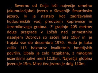 Severno od Celja le?i najve?je umetno (akumulacijsko) jezero v Sloveniji: ?martinsko jezero, ki je nastalo kot zadr?evalnik hudourni?kih vod, predvsem Koprivnice in Jezernikovega grabna.? Z gradnjo 205 metrov dolge pregrade v Lo?ah nad primestnim naseljem Dobrova so za?eli leta 1967 in? je trajala vse do decembra 1970.? Voda je tako zalila 113 hektarov kvalitetnih kmetijskih povr?in. Obala je zelo razgibana, z mnogimi jezerskimi zalivi meri 12,3km. Najve?ja globina jezera je 15m. Most ?ez jezero je dolg 110m. 