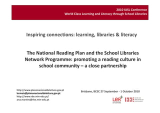 The National Reading Plan and the School Libraries
Network Programme: promoting a reading culture in
Inspiring connections: learning, libraries & literacy
2010 IASL Conference
World Class Learning and Literacy through School Libraries
http://www.planonacionaldeleitura.gov.pt
lermais@planonacionaldeleitura.gov.pt
http://www.rbe.min-edu.pt/
ana.martins@rbe.min-edu.pt
Network Programme: promoting a reading culture in
school community – a close partnership
Brisbane, BCEC 27 September - 1 October 2010
 