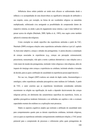 100
Influências dessa ordem poderão ser ainda mais eficazes se sedimentadas desde a
infância e se acompanhadas de uma desenvoltura ou significativa introjeção do atribuidor a
seu respeito, como, por exemplo, na forma de um vocabulário religioso ou naturalista
multiplicando, sofisticando e/ou arraigando as possibilidades de compreensão dentro do
respectivo sistema, ou ainda o grau de engajamento nesse sistema, o que é mais habitual se
pensar acerca da religião (Machado, 2009; Spilka et al., 1985), mas sugiro como também
aplicável a sistemas não-religiosos.
Como exemplar no estudo específico das experiências anômalas a partir da TAC,
Machado (2009) averiguou relações entre experiências anômalas relativas à psi (cf. capítulo
4), bem-estar subjetivo, crenças e atitudes dos protagonistas. A autora discutiu a constelação
de crenças associadas às experiências (e.g., crenças em percepção extrassensorial,
psicocinesia, reencarnação, vida após a morte e práticas alternativas) e suas relações com a
visão maior de mundo dos protagonistas, incluindo visões religiosas e não-religiosas, além do
impacto do interjogo entre crenças e experiências no cotidiano, incluindo atitudes e tomadas
de decisão, para as quais a atribuição de causalidade às experiências possui papel decisivo.
Por sua vez, Zangari (2007) realizou um estudo de duplo cunho, fenomenológico e
ontológico, sobre experiências anômalas precognitivas entre médiuns de Umbanda. A partir
da TAC, o autor concluiu que as experiências inicialmente consideradas anômalas
encontraram na religião sua significação, de modo a depender decisivamente das crenças
religiosas prévias, em detrimento das características específicas da experiência. Assim, as
aptidões precognitivas tenderam fortemente a ser atribuídas aos espíritos e não a eventuais
capacidades mentais dos médiuns ou a explicações mais prosaicas.
Dados os aspectos cognitivos amplos que norteiam a atribuição de causalidade tanto
para comportamentos quanto para as demais experiências cotidianas, incluindo religiosas,
com as quais as experiências anômalas corriqueiramente estabelecem relações, a TAC possui
potencial para a compreensão de processos e referenciais pelos quais protagonistas de
 