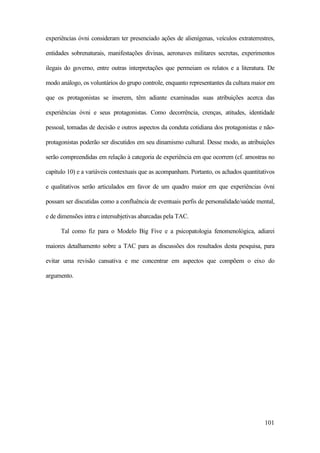 101
experiências óvni consideram ter presenciado ações de alienígenas, veículos extraterrestres,
entidades sobrenaturais, manifestações divinas, aeronaves militares secretas, experimentos
ilegais do governo, entre outras interpretações que permeiam os relatos e a literatura. De
modo análogo, os voluntários do grupo controle, enquanto representantes da cultura maior em
que os protagonistas se inserem, têm adiante examinadas suas atribuições acerca das
experiências óvni e seus protagonistas. Como decorrência, crenças, atitudes, identidade
pessoal, tomadas de decisão e outros aspectos da conduta cotidiana dos protagonistas e não-
protagonistas poderão ser discutidos em seu dinamismo cultural. Desse modo, as atribuições
serão compreendidas em relação à categoria de experiência em que ocorrem (cf. amostras no
capítulo 10) e a variáveis contextuais que as acompanham. Portanto, os achados quantitativos
e qualitativos serão articulados em favor de um quadro maior em que experiências óvni
possam ser discutidas como a confluência de eventuais perfis de personalidade/saúde mental,
e de dimensões intra e intersubjetivas abarcadas pela TAC.
Tal como fiz para o Modelo Big Five e a psicopatologia fenomenológica, adiarei
maiores detalhamento sobre a TAC para as discussões dos resultados desta pesquisa, para
evitar uma revisão cansativa e me concentrar em aspectos que compõem o eixo do
argumento.
 
