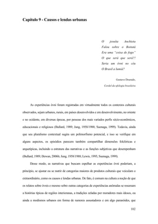 102
Capítulo 9 - Causos e lendas urbanas
O jesuíta Anchieta
Falou sobre o Boitatá
Era uma “coisa de fogo”
O que será que será?!
Seria um óvni no céu
O Brasil a lumiá?
Gustavo Dourado,
Cordel da ufologia brasileira
As experiências óvni foram registradas em virtualmente todos os contextos culturais
observados, sejam urbanos, rurais, em países desenvolvidos e em desenvolvimento, no oriente
e no ocidente, em diversas épocas, por pessoas dos mais variados perfis sócio-econômicos,
educacionais e religiosos (Bullard, 1989; Jung, 1958/1988; Suenaga, 1999). Todavia, ainda
que seu pluralismo contextual sugira um polimorfismo potencial, e isso se verifique em
alguns aspectos, os episódios parecem também compartilhar dimensões folclóricas e
arquetípicas, incluindo a estrutura das narrativas e as funções subjetivas que desempenham
(Bullard, 1989; Dewan, 2006b; Jung, 1958/1988; Lewis, 1995; Suenaga, 1999).
Desse modo, as narrativas que buscam espelhar as experiências óvni poderiam, a
princípio, se ajustar ou se nutrir de categorias maiores de produtos culturais que veiculam o
extraordinário, como os causos e lendas urbanas. De fato, é comum na cultura a noção de que
os relatos sobre óvnis e mesmo sobre outras categorias de experiências anômalas se resumam
a histórias típicas de regiões interioranas, a tradições zeladas por moradores mais idosos, ou
ainda a modismos urbanos em forma de rumores assustadores e em algo paranóides, que
 