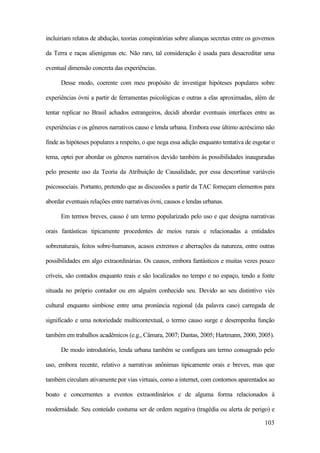 103
incluiriam relatos de abdução, teorias conspiratórias sobre alianças secretas entre os governos
da Terra e raças alienígenas etc. Não raro, tal consideração é usada para desacreditar uma
eventual dimensão concreta das experiências.
Desse modo, coerente com meu propósito de investigar hipóteses populares sobre
experiências óvni a partir de ferramentas psicológicas e outras a elas aproximadas, além de
tentar replicar no Brasil achados estrangeiros, decidi abordar eventuais interfaces entre as
experiências e os gêneros narrativos causo e lenda urbana. Embora esse último acréscimo não
finde as hipóteses populares a respeito, o que nega essa adição enquanto tentativa de esgotar o
tema, optei por abordar os gêneros narrativos devido também às possibilidades inauguradas
pelo presente uso da Teoria da Atribuição de Causalidade, por essa descortinar variáveis
psicossociais. Portanto, pretendo que as discussões a partir da TAC forneçam elementos para
abordar eventuais relações entre narrativas óvni, causos e lendas urbanas.
Em termos breves, causo é um termo popularizado pelo uso e que designa narrativas
orais fantásticas tipicamente procedentes de meios rurais e relacionadas a entidades
sobrenaturais, feitos sobre-humanos, acasos extremos e aberrações da natureza, entre outras
possibilidades em algo extraordinárias. Os causos, embora fantásticos e muitas vezes pouco
críveis, são contados enquanto reais e são localizados no tempo e no espaço, tendo a fonte
situada no próprio contador ou em alguém conhecido seu. Devido ao seu distintivo viés
cultural enquanto simbiose entre uma pronúncia regional (da palavra caso) carregada de
significado e uma notoriedade multicontextual, o termo causo surge e desempenha função
também em trabalhos acadêmicos (e.g., Câmara, 2007; Dantas, 2005; Hartmann, 2000, 2005).
De modo introdutório, lenda urbana também se configura um termo consagrado pelo
uso, embora recente, relativo a narrativas anônimas tipicamente orais e breves, mas que
também circulam ativamente por vias virtuais, como a internet, com contornos aparentados ao
boato e concernentes a eventos extraordinários e de alguma forma relacionados à
modernidade. Seu conteúdo costuma ser de ordem negativa (tragédia ou alerta de perigo) e
 