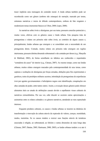 104
trazer implícita uma mensagem de conteúdo moral. A lenda urbana também pode ser
reconhecida como um gênero (embora não estanque) de narração, marcado por temas,
estruturas narrativas e meios de difusão contemporâneos, embora de fato resgatem e
modernizem temas imemoriais básicos (cf. Dion, 2008; Lopes, 2008).
As narrativas sobre óvnis e alienígenas, por seu turno, possuem conexões potenciais e,
muitas vezes, efetivas com os gêneros causo e lenda urbana. Esta pesquisa trata de
protagonistas e relatos em primeira mão sobre óvnis, ao contrário de alguns causos e,
principalmente, lendas urbanas que emergem e se consolidam sem a necessidade de um
protagonista direto. Contudo, muitos relatos em primeira mão emergem em regiões
interioranas, possuem distinta dimensão sobrenatural e são contadas por idosos (e.g., Marçolla
& Mahfoud, 2002), de forma semelhante ou idêntica aos conhecidos e requisitados
“contadores de causo” do interior (e.g., Câmara, 2007). Ao mesmo tempo, como nas lendas
urbanas, muitos relatos emergem marcados pela contemporaneidade de seus temas, como
capturas e ocultações de alienígenas por forças armadas, abduções para fins experimentais e
genéticos, testes de protótipos militares secretos, intimidação de protagonistas de experiências
óvni por agentes governamentais e helicópteros negros sem identificação, conspirações em
altas camadas do poder, entre tantos outros. Assim, a evocação desses gêneros pode oferecer
elementos úteis ao estudo de atribuições causais devido a espelharem vieses culturais de
narrativas extraordinárias. Por sua vez, cabe discutir se ocorrem outras aproximações e
assimetrias entre os relatos coletados e os gêneros narrativos, atendendo ao meu supracitado
interesse.
Enquanto produtos culturais, os causos e lendas urbanas se inserem na dinâmica de
transformação e renovação da cultura através da expressão de valores, crenças, moralidade,
medos, memórias. Se os causos tendem a exercer suas funções através de temáticas
associadas à religião, ao sobrenatural, ao folclore e outras dimensões de mais longa data
(Câmara, 2007; Dantas, 2005; Hartmann, 2000, 2005), as lendas urbanas tendem a se ater à
 