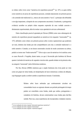 106
os relatos sobre óvnis como “narrativas de experiência pessoal45
” (p. 187), as quais define
como narrativas em prosa de experiências pessoais, contadas tipicamente em primeira pessoa
e de conteúdo não tradicional (i.e., trata-se de uma narrativa “nova”, a princípio não-difundida
e em algo impactante, a despeito de seus componentes ancestrais). Usualmente, o protagonista
evidencia acreditar no próprio relato enquanto expressão de uma verdade concreta e
diretamente experimentada, além de muitas vezes apartada do universo sobrenatural.
Outra classificação possível apontada por Dewan (2006b) como uma subcategoria de
narrativa de experiência pessoal enquadraria as narrativas óvni enquanto “memorados46
” (p.
157), definidos como relatos em primeira pessoa sobre eventos supranormais que poderiam
ser reais, distintos das lendas por não compartilharem com elas o conteúdo tradicional e o
estilo narrativo. Contudo, se um desses memorados circular de modo consistente na cultura,
poderá se tornar uma “lenda memorial47
” Talvez seja o caso de narrativas óvni notórias como
os casos Roswell e Varginha, dentre tantos, ao que é favorecido pelo lembrete de Dewan
quanto à inclusão de narrativas de segunda e terceira mão, quando aliadas às de primeira mão,
na categoria “memorado” pelos folcloristas modernos.
Por fim, Dewan (2006b) sintetizou que o amplo fenômeno dos óvnis pode ser visto
como um grupo de várias lendas, de interpretações de luzes misteriosas a relatos de abdução,
cuja linguagem ajuda a conferir sentido a experiências inusuais. Concluindo,
Relatos sobre luzes anômalas que continuamente circulam em
comunidades locais ou regionais durante um período prolongado de tempo
podem ser concebidos como lendas, ainda que ambos, protagonistas e
contadores de histórias, devam contextualizar essas lendas para dar-lhes
sentido. Para isso, essas experiências são incorporadas a tradições maiores.
45
Livre tradução do termo original “personal experience narratives”.
46
Livre tradução do termo original “memorates”.
47
Livre tradução do termo original “memorial legend”.
 