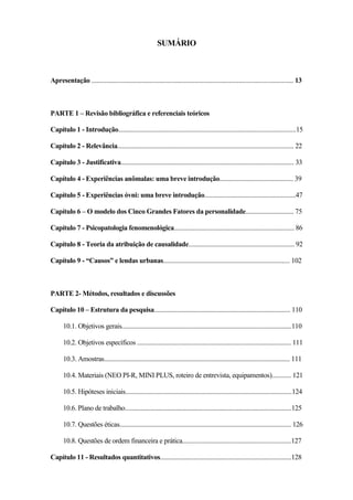 11
SUMÁRIO
Apresentação .............................................................................................................................. 13
PARTE 1 – Revisão bibliográfica e referenciais teóricos
Capítulo 1 - Introdução...............................................................................................................15
Capítulo 2 - Relevância.............................................................................................................. 22
Capítulo 3 - Justificativa............................................................................................................ 33
Capítulo 4 - Experiências anômalas: uma breve introdução.............................................. 39
Capítulo 5 - Experiências óvni: uma breve introdução.........................................................47
Capítulo 6 – O modelo dos Cinco Grandes Fatores da personalidade.............................. 75
Capítulo 7 - Psicopatologia fenomenológica........................................................................... 86
Capítulo 8 - Teoria da atribuição de causalidade.................................................................. 92
Capítulo 9 - “Causos” e lendas urbanas............................................................................... 102
PARTE 2- Métodos, resultados e discussões
Capítulo 10 – Estrutura da pesquisa..................................................................................... 110
10.1. Objetivos gerais..........................................................................................................110
10.2. Objetivos específicos ................................................................................................ 111
10.3. Amostras.................................................................................................................... 111
10.4. Materiais (NEO PI-R, MINI PLUS, roteiro de entrevista, equipamentos)............ 121
10.5. Hipóteses iniciais........................................................................................................124
10.6. Plano de trabalho........................................................................................................125
10.7. Questões éticas........................................................................................................... 126
10.8. Questões de ordem financeira e prática....................................................................127
Capítulo 11 - Resultados quantitativos..................................................................................128
 
