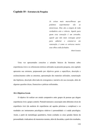 110
Capítulo 10 – Estrutura da Pesquisa
As coisas mais maravilhosas que
podemos experimentar são as
misteriosas. Elas são a origem de toda
verdadeira arte e ciência. Aquele para
quem essa sensação é um estranho,
aquele que não mais consegue parar
para admirar e extasiar-se em
veneração, é como se estivesse morto:
seus olhos estão fechados.
Albert Einstein
Uma vez apresentados conceitos e achados básicos da literatura sobre
experiências óvni e os referenciais teóricos utilizados na presente pesquisa, este capítulo
apresenta sua estrutura, perpassando por objetivos gerais e específicos, descrição e
esclarecimentos sobre as amostras, apresentação dos materiais utilizados, sumarização
das hipóteses, descrição abreviada do cronograma e narrativa de sua execução, além de
algumas questões éticas, financeiras e práticas enfrentadas.
10.1. Objetivos Gerais
O objetivo foi realizar um estudo comparativo entre grupos de pessoas que alegam
experiências óvni e grupos controle. Pretendi mensurar a associação entre diferentes níveis de
experiência óvni (da ausência de experiências até aquelas próximas e complexas) e os
resultados em instrumentos psicológicos relativos à personalidade e à saúde psicológica.
Assim, a partir de metodologia quantitativa, foram avaliados os cinco grandes fatores da
personalidade e indicadores de transtornos mentais, além de discutidas, a partir dos resultados,
 
