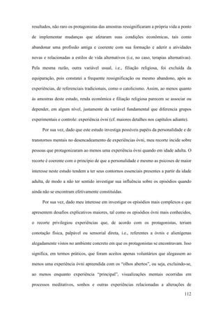 112
resultados, não raro os protagonistas das amostras ressignificaram a própria vida a ponto
de implementar mudanças que afetaram suas condições econômicas, tais como
abandonar uma profissão antiga e coerente com sua formação e aderir a atividades
novas e relacionadas a estilos de vida alternativos (i.e, no caso, terapias alternativas).
Pela mesma razão, outra variável usual, i.e., filiação religiosa, foi excluída da
equiparação, pois constatei a frequente ressignificação ou mesmo abandono, após as
experiências, de referenciais tradicionais, como o catolicismo. Assim, ao menos quanto
às amostras deste estudo, renda econômica e filiação religiosa parecem se associar ou
depender, em algum nível, justamente da variável fundamental que diferencia grupos
experimentais e controle: experiência óvni (cf. maiores detalhes nos capítulos adiante).
Por sua vez, dado que este estudo investiga possíveis papéis da personalidade e de
transtornos mentais no desencadeamento de experiências óvni, meu recorte incide sobre
pessoas que protagonizaram ao menos uma experiência óvni quando em idade adulta. O
recorte é coerente com o princípio de que a personalidade e mesmo as psicoses de maior
interesse neste estudo tendem a ter seus contornos essenciais presentes a partir da idade
adulta, de modo a não ter sentido investigar sua influência sobre os episódios quando
ainda não se encontram efetivamente constituídas.
Por sua vez, dado meu interesse em investigar os episódios mais complexos e que
apresentem desafios explicativos maiores, tal como os episódios óvni mais conhecidos,
o recorte privilegiou experiências que, de acordo com os protagonistas, teriam
conotação física, palpável ou sensorial direta, i.e., referentes a óvnis e alienígenas
alegadamente vistos no ambiente concreto em que os protagonistas se encontravam. Isso
significa, em termos práticos, que foram aceitos apenas voluntários que alegassem ao
menos uma experiência óvni apreendida com os “olhos abertos”, ou seja, excluindo-se,
ao menos enquanto experiência “principal”, visualizações mentais ocorridas em
processos meditativos, sonhos e outras experiências relacionadas a alterações de
 