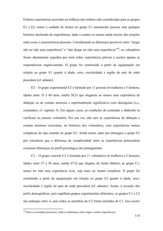 114
Embora experiências ocorridas na infância não tenham sido consideradas para os grupos
E1 e E2, tomei o cuidado de incluir no grupo C1 unicamente pessoas sem qualquer
histórico declarado de experiências, dado o caráter ao menos ainda incerto das relações
entre essas e características pessoais. Considerando as diferenças possíveis entre “alegar
não ter tido uma experiência” e “não alegar ter tido uma experiência”49
, os voluntários
foram abertamente arguidos por mim sobre experiências prévias e aceitos apenas se
respondessem negativamente. O grupo foi constituído a partir da equiparação em
relação ao grupo E1 quanto à idade, sexo, escolaridade e região do país de onde
procedem (cf. adiante).
E2 – O grupo experimental E2 é formado por 11 pessoas (6 mulheres e 5 homens;
idades entre 35 e 60 anos, média 50,5) que alegaram ao menos uma experiência de
abdução ou de contato amistoso e espiritualmente significativo com alienígenas (i.e.,
contatados; cf. capítulo 5). Em alguns casos, as condições de contatado e abduzido se
verificam no mesmo voluntário. Por sua vez, não raro as experiências de abdução e
contato amistoso coexistem, no histórico dos voluntários, com experiências menos
complexas do tipo reunido no grupo E1. Ainda assim, optei por distinguir o grupo E2
por considerar que a diferença de complexidade entre as experiências potencializa
eventuais diferenças no perfil psicológico dos protagonistas.
C2 – O grupo controle C2 é formado por 11 voluntários (6 mulheres e 5 homens,
idades entre 37 e 56 anos, média 47,2) que alegam, de modo idêntico ao grupo C1,
nunca ter tido uma experiência óvni, seja mais ou menos complexa. O grupo foi
constituído a partir da equiparação em relação ao grupo E2 quanto à idade, sexo,
escolaridade e região do país de onde procedem (cf. adiante). Assim, à exceção dos
perfis demográficos, pois espelham grupos experimentais diferentes, os grupos C1 e C2
são análogos entre si, pois todos os membros de C2 foram extraídos de C1. Isso ocorre
49
Entre os exemplos possíveis, estão as diferenças entre negar e omitir experiências.
 