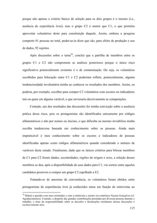 115
porque não apenas o critério básico de seleção para os dois grupos é o mesmo (i.e.,
ausência de experiência óvni), mas o grupo C2 é menor que C1, o que permitiu
aproveitar voluntários deste para constituição daquele. Assim, embora a pesquisa
comporte 81 pessoas no total, poder-se-ia dizer que são, para efeito de produção e uso
de dados, 92 sujeitos.
Após discussões sobre o tema50
, concluí que a partilha de membros entre os
grupos C1 e C2 não compromete as análises posteriores porque o único risco
significativo potencialmente existente é o de contaminação. Ou seja, os voluntários
escolhidos para bilocação entre C1 e C2 poderiam refletir, potencialmente, alguma
tendenciosidade involuntária minha ao conhecer os resultados dos membros. Assim, eu
poderia, por exemplo, escolher para compor C2 voluntários com escores ou indicadores
tais ou quais em alguma variável, o que enviesaria decisivamente as comparações.
Contudo, um dos resultados das discussões foi minha convicção sobre a ausência
prática desse risco, pois os protagonistas são identificados unicamente por códigos
alfanuméricos e não por nomes ou iniciais, o que dificulta ou mesmo inviabiliza minha
escolha tendenciosa baseada em conhecimento sobre as pessoas. Ainda mais
impraticável é meu conhecimento sobre os escores e indicadores de pessoas
identificadas apenas como códigos alfanuméricos quando considerado o número de
variáveis deste estudo. Finalmente, dado que os únicos critérios para bilocar membros
de C1 para C2 foram idades, escolaridades, regiões de origem e sexo, a seleção desses
membros se deu, após a disponibilidade de seus dados para C1, via sorteio entre aqueles
candidatos possíveis a compor um grupo C2 espelhado a E2.
Tratando-se de amostras de conveniência, os voluntários foram obtidos entre
protagonistas de experiências óvni já conhecidos meus em função de entrevistas ao
50
Debati a questão com meu orientador e com a estaticista e mestre em estatística Nayara Gonçalves (cf.
Agradecimentos). Contudo, a despeito das grandes contribuições prestadas por diversas pessoas durante o
trabalho, o ônus da responsabilidade sobre as decisões e declarações resultantes dessas discussões é
exclusivamente meu.
 