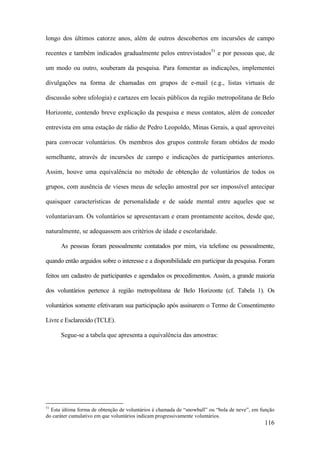 116
longo dos últimos catorze anos, além de outros descobertos em incursões de campo
recentes e também indicados gradualmente pelos entrevistados51
e por pessoas que, de
um modo ou outro, souberam da pesquisa. Para fomentar as indicações, implementei
divulgações na forma de chamadas em grupos de e-mail (e.g., listas virtuais de
discussão sobre ufologia) e cartazes em locais públicos da região metropolitana de Belo
Horizonte, contendo breve explicação da pesquisa e meus contatos, além de conceder
entrevista em uma estação de rádio de Pedro Leopoldo, Minas Gerais, a qual aproveitei
para convocar voluntários. Os membros dos grupos controle foram obtidos de modo
semelhante, através de incursões de campo e indicações de participantes anteriores.
Assim, houve uma equivalência no método de obtenção de voluntários de todos os
grupos, com ausência de vieses meus de seleção amostral por ser impossível antecipar
quaisquer características de personalidade e de saúde mental entre aqueles que se
voluntariavam. Os voluntários se apresentavam e eram prontamente aceitos, desde que,
naturalmente, se adequassem aos critérios de idade e escolaridade.
As pessoas foram pessoalmente contatados por mim, via telefone ou pessoalmente,
quando então arguidos sobre o interesse e a disponibilidade em participar da pesquisa. Foram
feitos um cadastro de participantes e agendados os procedimentos. Assim, a grande maioria
dos voluntários pertence à região metropolitana de Belo Horizonte (cf. Tabela 1). Os
voluntários somente efetivaram sua participação após assinarem o Termo de Consentimento
Livre e Esclarecido (TCLE).
Segue-se a tabela que apresenta a equivalência das amostras:
51
Esta última forma de obtenção de voluntários é chamada de “snowball” ou “bola de neve”, em função
do caráter cumulativo em que voluntários indicam progressivamente voluntários.
 
