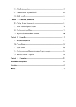12
11.1. Achados demográficos.............................................................................................. 128
11.2. Fatores e facetas da personalidade ........................................................................... 139
11.3. Saúde mental.............................................................................................................. 145
Capítulo 12 – Resultados qualitativos .................................................................................. 153
12.1. Padrões de descrição e narrativa............................................................................... 154
12.2. Saúde mental e organização vital..............................................................................159
12.3. Atribuição de causalidade..........................................................................................171
12.4. Alguns acréscimos do diário de campo....................................................................188
Capítulo 13 – Discussão........................................................................................................... 193
13.1. Achados demográficos.............................................................................................. 193
13.2. Personalidade............................................................................................................. 203
13.3. Saúde mental.............................................................................................................. 216
13.4. Atribuição de causalidade e outras questões psicossociais..................................... 225
13.5. Ressalvas, críticas e sugestões.................................................................................. 249
Capítulo 14 – Conclusões......................................................................................................... 255
Referências Bibliográficas....................................................................................................... 258
Apêndices....................................................................................................................................268
Anexos........................................................................................................................................ 319
 