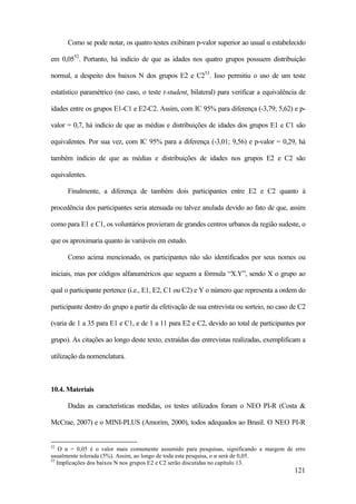 121
Como se pode notar, os quatro testes exibiram p-valor superior ao usual α estabelecido
em 0,0552
. Portanto, há indício de que as idades nos quatro grupos possuem distribuição
normal, a despeito dos baixos N dos grupos E2 e C253
. Isso permitiu o uso de um teste
estatístico paramétrico (no caso, o teste t-student, bilateral) para verificar a equivalência de
idades entre os grupos E1-C1 e E2-C2. Assim, com IC 95% para diferença (-3,79; 5,62) e p-
valor = 0,7, há indício de que as médias e distribuições de idades dos grupos E1 e C1 são
equivalentes. Por sua vez, com IC 95% para a diferença (-3,01; 9,56) e p-valor = 0,29, há
também indício de que as médias e distribuições de idades nos grupos E2 e C2 são
equivalentes.
Finalmente, a diferença de também dois participantes entre E2 e C2 quanto à
procedência dos participantes seria atenuada ou talvez anulada devido ao fato de que, assim
como para E1 e C1, os voluntários provieram de grandes centros urbanos da região sudeste, o
que os aproximaria quanto às variáveis em estudo.
Como acima mencionado, os participantes não são identificados por seus nomes ou
iniciais, mas por códigos alfanuméricos que seguem a fórmula “X.Y”, sendo X o grupo ao
qual o participante pertence (i.e., E1, E2, C1 ou C2) e Y o número que representa a ordem do
participante dentro do grupo a partir da efetivação de sua entrevista ou sorteio, no caso de C2
(varia de 1 a 35 para E1 e C1, e de 1 a 11 para E2 e C2, devido ao total de participantes por
grupo). As citações ao longo deste texto, extraídas das entrevistas realizadas, exemplificam a
utilização da nomenclatura.
10.4. Materiais
Dadas as características medidas, os testes utilizados foram o NEO PI-R (Costa &
McCrae, 2007) e o MINI-PLUS (Amorim, 2000), todos adequados ao Brasil. O NEO PI-R
52
O α = 0,05 é o valor mais comumente assumido para pesquisas, significando a margem de erro
usualmente tolerada (5%). Assim, ao longo de toda esta pesquisa, o α será de 0,05.
53
Implicações dos baixos N nos grupos E2 e C2 serão discutidas no capítulo 13.
 