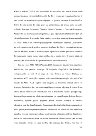 122
(Costa & McCrae, 2007) é um instrumento de autorrelato para avaliação dos cinco
grandes fatores da personalidade (modelo Big Five) e suas seis respectivas facetas. O
teste possui 240 assertivas em primeira pessoa, as quais os testandos devem classificar
dentro de uma escala de cinco graus de concordância, de acordo com sua auto-
avaliação: Discordo Fortemente, Discordo, Neutro, Concordo e Concordo Fortemente.
As respostas são assinaladas em um gabarito, o qual é posteriormente transcrito para um
crivo informatizado de correção. Desse modo, a correção e apresentação dos resultados
são feitas a partir de um software que acompanha o instrumento impresso. Os resultados
são visíveis em forma de gráficos e escores absolutos dos fatores e respectivas facetas,
além de percentis, escores T e classificações a partir dos estudos prévios de validação
do instrumento (muito baixo, baixo, médio, alto e muito alto). O tempo médio de
aplicação por voluntário foi de, aproximadamente, quarenta minutos.
Por sua vez, o MINI PLUS (Amorim, 2000) é um roteiro de entrevista diagnóstica
padronizado, que permite investigar 23 categorias diagnósticas do DSM-IV e
correspondentes na CID-10 ao longo da vida. Trata-se da versão detalhada do
questionário MINI, que explora aspectos mais essenciais das patologias principais. Cada
módulo do MINI PLUS explora uma categoria de transtorno mental através de
perguntas dicotômicas (i.e., a serem respondidas com sim ou não), que devem ser feitas
através de um entrevistador familiarizado com o instrumento e com a psicopatologia
fenomenológica, dadas sua relativa complexidade e a especificidade do tema. Embora
dicotômicas, algumas poucas perguntas podem requerer exemplos da situação
afirmativa, para fins de refinamento. As perguntas são distribuídas hierarquicamente, de
modo que as primeiras podem dispensar a necessidade das demais de seus respectivos
módulos, pois, ao serem respondidas negativamente, eliminam critérios diagnósticos
básicos do transtorno em pauta. Ao serem respondidas afirmativamente, por sua vez,
essas perguntas iniciais de cada módulo são seguidas das demais, para fins de
 