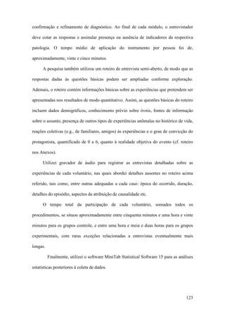 123
confirmação e refinamento de diagnóstico. Ao final de cada módulo, o entrevistador
deve cotar as respostas e assinalar presença ou ausência de indicadores da respectiva
patologia. O tempo médio de aplicação do instrumento por pessoa foi de,
aproximadamente, vinte e cinco minutos.
A pesquisa também utilizou um roteiro de entrevista semi-aberto, de modo que as
respostas dadas às questões básicas podem ser ampliadas conforme exploração.
Ademais, o roteiro contém informações básicas sobre as experiências que pretendem ser
apresentadas nos resultados de modo quantitativo. Assim, as questões básicas do roteiro
incluem dados demográficos, conhecimento prévio sobre óvnis, fontes de informação
sobre o assunto, presença de outros tipos de experiências anômalas no histórico de vida,
reações coletivas (e.g., de familiares, amigos) às experiências e o grau de convicção do
protagonista, quantificado de 0 a 6, quanto à realidade objetiva do evento (cf. roteiro
nos Anexos).
Utilizei gravador de áudio para registrar as entrevistas detalhadas sobre as
experiências de cada voluntário, nas quais abordei detalhes ausentes no roteiro acima
referido, tais como, entre outras adequadas a cada caso: época do ocorrido, duração,
detalhes do episódio, aspectos da atribuição de causalidade etc.
O tempo total da participação de cada voluntário, somados todos os
procedimentos, se situou aproximadamente entre cinquenta minutos e uma hora e vinte
minutos para os grupos controle, e entre uma hora e meia e duas horas para os grupos
experimentais, com raras exceções relacionadas a entrevistas eventualmente mais
longas.
Finalmente, utilizei o software MiniTab Statistical Software 15 para as análises
estatísticas posteriores à coleta de dados.
 