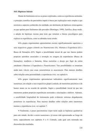 124
10.5. Hipóteses Iniciais
Diante de fenômenos novos ou pouco explorados, como as experiências anômalas,
o princípio científico da parcimônia impele à busca por explicações mais simples e que
recorrem a aspectos conhecidos da realidade, em detrimento de hipóteses extravagantes
ou que apelam para fenômenos não provados (Domingos, 1999). Justifico, desse modo,
a adoção de hipóteses iniciais para teste que remetem a fatores psicológicos para
explicar as experiências, como as adotadas neste estudo:
•Os grupos experimentais apresentariam escores significantemente superiores a
seus respectivos grupos controle em Neuroticismo (N), Abertura à Experiência (O) e
Busca de Sensações (E5). Sugiro a possibilidade inicial de que tais fatores podem
propiciar episódios associados à invenção ou exagero de experiências (Busca de
Sensações), tendência a fantasias, falsas memórias e desejo por fugir da rotina
entediante (Abertura à Experiência e Neuroticismo). Tais possibilidades se tornariam
ainda mais viáveis caso essas características se associassem. Para maiores detalhes
sobre relações entre personalidade e experiências óvni, ver capítulo 6.
•Os grupos experimentais apresentariam indicadores significantemente mais
numerosos, em relação a seus respectivos grupos controle, de transtornos psicóticos e de
humor atuais ou na ocasião do episódio. Sugiro a possibilidade inicial de que tais
transtornos podem propiciar experiências associadas a alucinações e delírios. Ademais,
a sensibilidade longitudinal do instrumento pode evidenciar sintomas alegadamente
posteriores às experiências. Para maiores detalhes sobre relações entre transtornos
mentais e experiências óvni, ver capítulo 7.
• Finalmente, é pouco parcimonioso expor nesta seção as hipóteses qualitativas
para este estudo, devido a serem numerosas e já terem sido apresentadas ao longo do
texto, especialmente nos capítulos 8 e 9. Contudo, cada qual será retomada nas
discussões dos resultados.
 