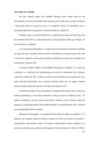 125
10.6. Plano de Trabalho
Em uma acepção ampla, este trabalho começou muito tempo antes de sua
formalização no curso de mestrado. Meu interesse prévio pelo tema, somado às leituras
e entrevistas feitas ao longo dos anos e às tentativas iniciais de articulação com a
psicologia adiantaram as perguntas e reflexões atuais (cf. capítulo 3).
Contudo, segue-se uma descrição breve e específica aos quase dois anos do curso
de mestrado (2010-2011), concentrando-me em cada grupo de tarefas que compôs, em
termos práticos, a pesquisa:
• Levantamento bibliográfico: A ampla maioria da literatura utilizada foi definida
ao longo dos dois semestres iniciais de 2010. Naturalmente, o interesse geral pelo tema
e as leituras, sugestões e discussões posteriores acabaram por impor novas adições, que
se deram até o final de 2011.
• Coleta de dados: Dadas as dificuldades discutidas no capítulo 13, a busca de
voluntários e a realização dos procedimentos da coleta se estenderam até a primeira
semana de outubro de 2011, embora a maioria dos protagonistas de experiências óvni
tenha efetivado participação até o primeiro semestre deste ano. Os grupos controle
foram coletados quase inteiramente ao longo de setembro de 2011.
• Análise dos dados: Pela necessidade da completude dos dados para o início das
análises quantitativas, essas foram realizadas ao longo do mês de outubro de 2011. As
análises qualitativas, por seu caráter processual e interativo com as demais etapas da
pesquisa, se estenderam desde 2010, embora tenham se intensificado em 2011, sofrendo
sua sistematização final em outubro.
•Redação da dissertação: Ao independerem da coleta de dados, os capítulos 1 a 9
puderam ser iniciados ainda no primeiro semestre de 2010, na forma de rascunhos e
apontamentos relativamente soltos. As maiores sistematizações desses capítulos e os
primeiros rascunhos dos capítulos subsequentes foram realizados no final de 2010 e
 