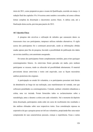 126
início de 2011, como preparativos para o exame de Qualificação, ocorrido em março. A
redação final dos capítulos 10 a 14 ocorreu entre outubro e novembro, tal como a última
leitura completa da dissertação e decorrentes acertos finais. A defesa está, até a
finalização desta escrita, prevista para janeiro de 2012.
10.7. Questões Éticas
A pesquisa não envolveu a utilização de métodos que causassem danos ou
trouxessem risco aos participantes, tampouco utilizou métodos alternativos. O sigilo
acerca dos participantes foi e continuará preservado, sendo as informações obtidas
usadas apenas para fins de pesquisa, havendo a possibilidade de publicação dos dados
em revista científica, com anonimato assegurado.
Os nomes dos participantes foram completamente omitidos, para evitar quaisquer
constrangimentos futuros. As entrevistas foram gravadas em áudio, pois nenhum
participante se recusou, tendo eu oferecido tal possibilidade abertamente. O material
proveniente dessas entrevistas e testes está arquivado, caso se façam necessárias
análises posteriores dos originais.
A participação no estudo foi voluntária, e os participantes possuíam total direito
de abandoná-lo ao longo de sua realização, caso manifestassem tal vontade, sem que
sofressem penalidades ou constrangimentos. Contudo, nenhum voluntário abandonou a
coleta, uma vez iniciada. Foram fornecidos todos os esclarecimentos sobre a
metodologia, antes e durante a coleta com cada voluntário. Até o momento de depósito
desta dissertação, participantes ainda estão em curso de recebimento dos resultados e
das análises efetuadas sobre seus respectivos testes. Essa consideração repousa na
expectativa de que a pesquisa possa ser útil aos voluntários, propiciando-lhes uma maior
compreensão de suas características pessoais, crenças e experiências. Essas e outras
 